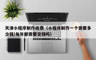 广饶天津小程序制作收费（小程序制作一个需要多少钱!每年都需要交钱吗）